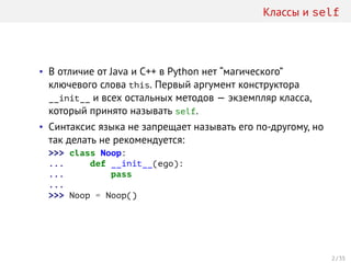 Классы и self
• В отличие от Java и C++ в Python нет “магического”
ключевого слова this. Первый аргумент конструктора
__init__ и всех остальных методов — экземпляр класса,
который принято называть self.
• Синтаксис языка не запрещает называть его по-другому, но
так делать не рекомендуется:
>>> class Noop:
... def __init__(ego):
... pass
...
>>> Noop = Noop()
2 / 35
 