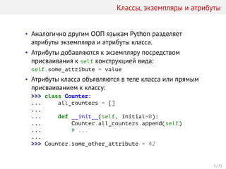 Классы, экземпляры и атрибуты
• Аналогично другим ООП языкам Python разделяет
атрибуты экземпляра и атрибуты класса.
• Атрибуты добавляются к экземпляру посредством
присваивания к self конструкцией вида:
self.some_attribute = value
• Атрибуты класса объявляются в теле класса или прямым
присваиванием к классу:
>>> class Counter:
... all_counters = []
...
... def __init__(self, initial=0):
... Counter.all_counters.append(self)
... # ...
...
>>> Counter.some_other_attribute = 42
3 / 35
 
