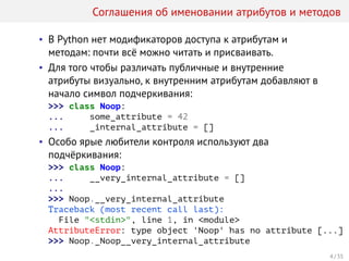 Соглашения об именовании атрибутов и методов
• В Python нет модификаторов доступа к атрибутам и
методам: почти всё можно читать и присваивать.
• Для того чтобы различать публичные и внутренние
атрибуты визуально, к внутренним атрибутам добавляют в
начало символ подчеркивания:
>>> class Noop:
... some_attribute = 42
... _internal_attribute = []
• Особо ярые любители контроля используют два
подчёркивания:
>>> class Noop:
... __very_internal_attribute = []
...
>>> Noop.__very_internal_attribute
Traceback (most recent call last):
File "<stdin>", line 1, in <module>
AttributeError: type object 'Noop' has no attribute [...]
>>> Noop._Noop__very_internal_attribute
4 / 35
 