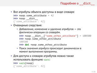 Подробнее о __dict__
• Все атрибуты объекта доступны в виде словаря:
>>> noop.some_attribute = 42
>>> noop.__dict__
{'some_attribute': 42}
• Очевидные следствия:
• Добавление, изменение и удаление атрибутов — это
фактически операции со словарём.
>>> noop.__dict__["some_other_attribute"] = 100500
>>> noop.some_other_attribute
100500
>>> del noop.some_other_attribute
• Поиск значения атрибута происходит динамически в
момент выполнения программы.
• Для доступа к словарю атрибутов можно также
использовать функцию vars:
>>> vars(noop)
{'some_attribute': 42}
7 / 35
 