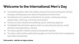 Welcome to the International Men’s Day
● To promote positive male role models; not just movie stars and sports men but
everyday, working class men who are living decent, honest lives.
● To celebrate men’s positive contributions to society, community, family,
relationships, child care, and to the environment.
● To focus on men’s health and wellbeing; social, emotional, physical.
● To highlight discrimination against males; in areas of social services, social
attitudes and expectations, and law.
● To improve gender relations and promote gender equality.
● To create a safer, better world; where people can live free from harm and grow to
reach their full potential
19/novembro - aderido em alguns países
 