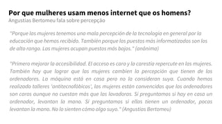 "Porque las mujeres tenemos una mala percepción de la tecnología en general por la
educación que hemos recibido. También porque los puestos más informatizados son los
de alto rango. Las mujeres ocupan puestos más bajos." (anônima)
"Primero mejorar la accesibilidad. El acceso es caro y la carestía repercute en las mujeres.
También hay que lograr que las mujeres cambien la percepción que tienen de los
ordenadores. La máquina está en casa pero no la consideran suya. Cuando hemos
realizado talleres 'antitecnofóbicos', las mujeres están convencidas que los ordenadores
son caros aunque no cuestan más que las lavadoras. Si preguntamos si hay en casa un
ordenador, levantan la mano. Si preguntamos si ellas tienen un ordenador, pocas
levantan la mano. No lo sienten cómo algo suyo." (Angustias Bertomeu)
Por que mulheres usam menos internet que os homens?
Angustias Bertomeu fala sobre percepção
 