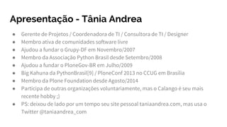 Apresentação - Tânia Andrea
● Gerente de Projetos / Coordenadora de TI / Consultora de TI / Designer
● Membro ativa de comunidades software livre
● Ajudou a fundar o Grupy-DF em Novembro/2007
● Membro da Associação Python Brasil desde Setembro/2008
● Ajudou a fundar o PloneGov-BR em Julho/2009
● Big Kahuna da PythonBrasil[9] / PloneConf 2013 no CCUG em Brasília
● Membro da Plone Foundation desde Agosto/2014
● Participa de outras organizações voluntariamente, mas o Calango é seu mais
recente hobby ;)
● PS: deixou de lado por um tempo seu site pessoal taniaandrea.com, mas usa o
Twitter @taniaandrea_com
 