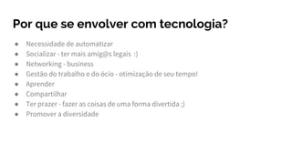 Por que se envolver com tecnologia?
● Necessidade de automatizar
● Socializar - ter mais amig@s legais :)
● Networking - business
● Gestão do trabalho e do ócio - otimização de seu tempo!
● Aprender
● Compartilhar
● Ter prazer - fazer as coisas de uma forma divertida ;)
● Promover a diversidade
 