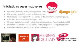 Iniciativas para mulheres
● PyLadies (mundial) - http://www.pyladies.com/
● Django Girls (mundial) - https://djangogirls.org/
● Mulheres na Tecnologia /MNT (nacional) - http://mulheresnatecnologia.org
● Rails Girls (mundial) - http://railsgirls.com/
● Meninas Digitais (nacional) - https://www.facebook.com/meninasdigitaisSBC
● InspirAda na Computação (nacional) - http://inspiradanacomputacao.com/
● RodAda Hacker (nacional) - http://www.rodadahacker.org/
 