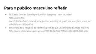 Para o público masculino refletir
● TED: Why Gender Equality is Good for Everyone - men included
http://www.ted.
com/talks/michael_kimmel_why_gender_equality_is_good_for_everyone_men_incl
uded?share=1375eb8fb5
● El silencio de la mayoría de hombres permite que una minoría maltrate mujeres
http://www.elmundo.es/pais-vasco/2015/10/02/560e77bf46163fe5308b4595.html
 