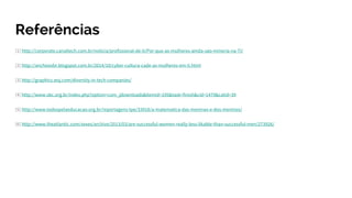 Referências
[1] http://corporate.canaltech.com.br/noticia/profissional-de-ti/Por-que-as-mulheres-ainda-sao-minoria-na-TI/
[2] http://anchisesbr.blogspot.com.br/2014/10/cyber-cultura-cade-as-mulheres-em-ti.html
[3] http://graphics.wsj.com/diversity-in-tech-companies/
[4] http://www.sbc.org.br/index.php?option=com_jdownloads&Itemid=195&task=finish&cid=1479&catid=39
[5] http://www.todospelaeducacao.org.br/reportagens-tpe/33918/a-matematica-das-meninas-e-dos-meninos/
[6] http://www.theatlantic.com/sexes/archive/2013/03/are-successful-women-really-less-likable-than-successful-men/273926/
 