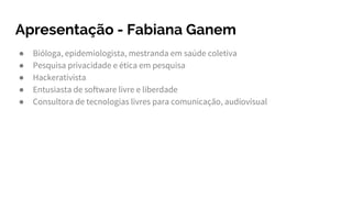 Apresentação - Fabiana Ganem
● Bióloga, epidemiologista, mestranda em saúde coletiva
● Pesquisa privacidade e ética em pesquisa
● Hackerativista
● Entusiasta de software livre e liberdade
● Consultora de tecnologias livres para comunicação, audiovisual
 