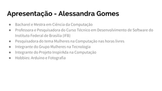 Apresentação - Alessandra Gomes
● Bacharel e Mestra em Ciência da Computação
● Professora e Pesquisadora do Curso Técnico em Desenvolvimento de Software do
Instituto Federal de Brasília (IFB)
● Pesquisadora do tema Mulheres na Computação nas horas livres
● Integrante do Grupo Mulheres na Tecnologia
● Integrante do Projeto InspirAda na Computação
● Hobbies: Arduino e Fotografia
 
