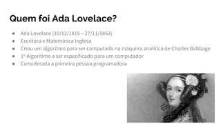 Quem foi Ada Lovelace?
● Ada Lovelace (10/12/1815 – 27/11/1852)
● Escritora e Matemática Inglesa
● Criou um algoritmo para ser computado na máquina analítica de Charles Babbage
● 1º Algorítimo a ser especificado para um computador
● Considerada a primeira pessoa programadora
 