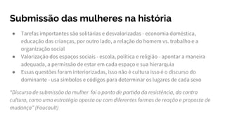 Submissão das mulheres na história
● Tarefas importantes são solitárias e desvalorizadas - economia doméstica,
educação das crianças, por outro lado, a relação do homem vs. trabalho e a
organização social
● Valorização dos espaços sociais - escola, política e religião - apontar a maneira
adequada, a permissão de estar em cada espaço e sua hierarquia
● Essas questões foram interiorizadas, isso não é cultura isso é o discurso do
dominante - usa símbolos e códigos para determinar os lugares de cada sexo
“Discurso de submissão da mulher foi o ponto de partida da resistência, da contra
cultura, como uma estratégia oposta ou com diferentes formas de reação e proposta de
mudança” (Foucault)
 