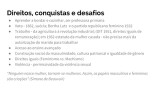 Direitos, conquistas e desafios
● Aprender a bordar e cozinhar, ser professora primária
● Voto - 1862, suécia; Bertha Lutz e o partido republicano feminino 1932
● Trabalho - da agricultura à revolução industrial; (OIT 1951, direitos iguais de
remuneração); em 1962 estatuto da mulher casada - não precisa mais da
autorização do marido para trabalhar
● Acesso ao ensino avançado
● Construção social da masculinidade, cultura patriarcal e igualdade de gênero
● Direitos iguais (Feminismo vs. Machismo)
● Violência - permissividade da violência sexual
“Ninguém nasce mulher, tornam-se mulheres. Assim, os papéis masculinos e femininos
são criações” (Simone de Beauvoir)
 