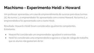Machismo - Experimento Heidi x Howard
Um professor apresentou um caso de empreendimento de sucesso para duas turmas
[6]. Na turma 1, o empreendedor foi apresentado com o nome Howard. Na turma 2, a
empreendedora foi apresentado com o nome Heidi.
Resultado: Howard e Heidi foram considerados igualmente competentes.
Entretanto:
● Howard foi considerado um empreendedor agradável e extrovertido
● Heidi foi considerada uma empreendedora egoísta e o tipo de colega de trabalho
que os alunos não gostariam de ter
 