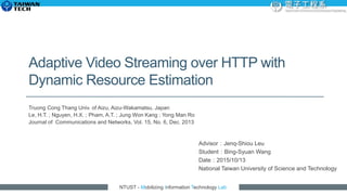 NTUST - Mobilizing Information Technology Lab
Adaptive Video Streaming over HTTP with
Dynamic Resource Estimation
Truong Cong Thang Univ. of Aizu, Aizu-Wakamatsu, Japan
Le, H.T. ; Nguyen, H.X. ; Pham, A.T. ; Jung Won Kang ; Yong Man Ro
Journal of Communications and Networks, Vol. 15, No. 6, Dec. 2013
Advisor：Jenq-Shiou Leu
Student：Bing-Syuan Wang
Date：2015/10/13
National Taiwan University of Science and Technology
 