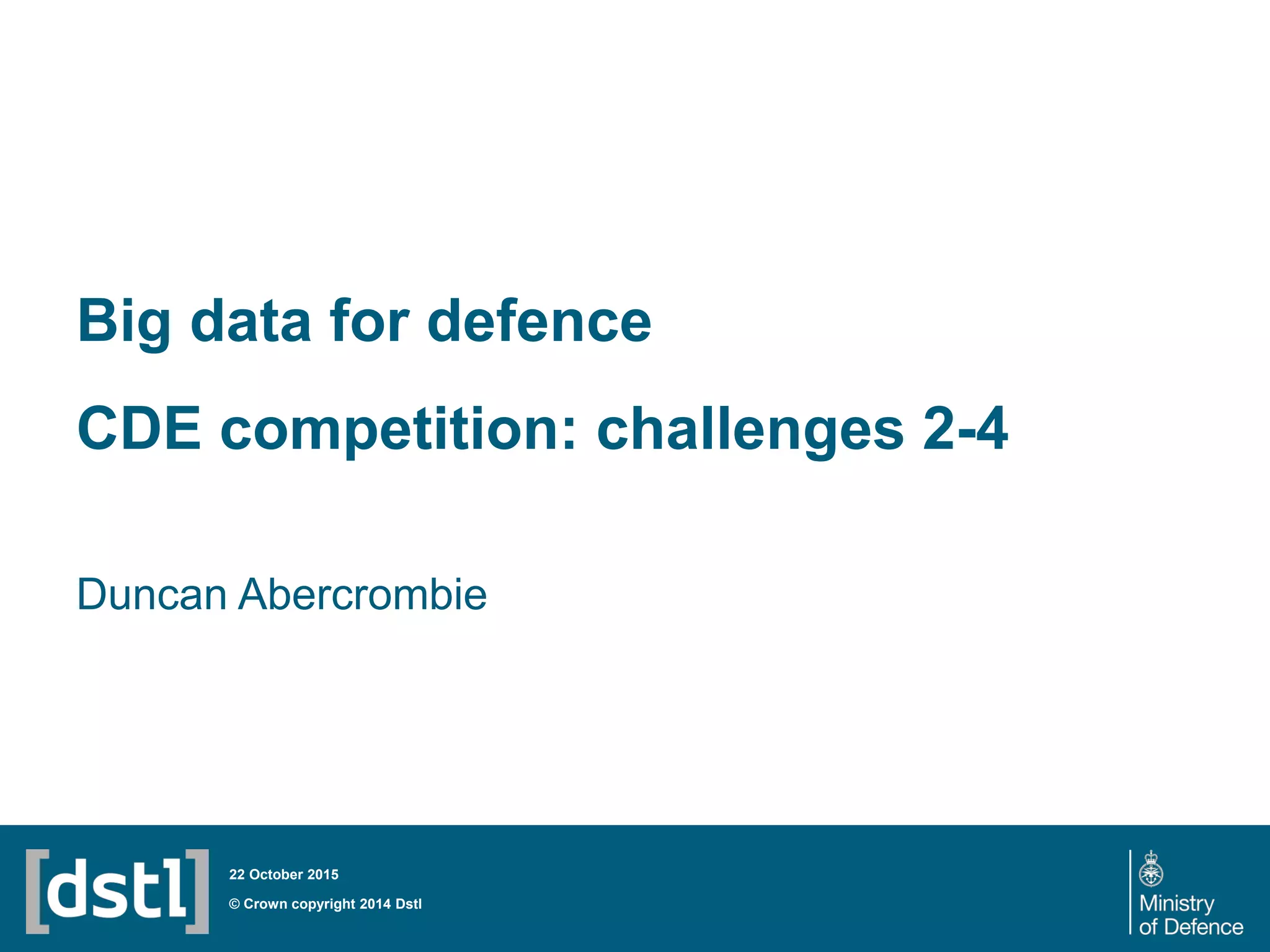 Big data for defence
CDE competition: challenges 2-4
Duncan Abercrombie
© Crown copyright 2014 Dstl
22 October 2015
 