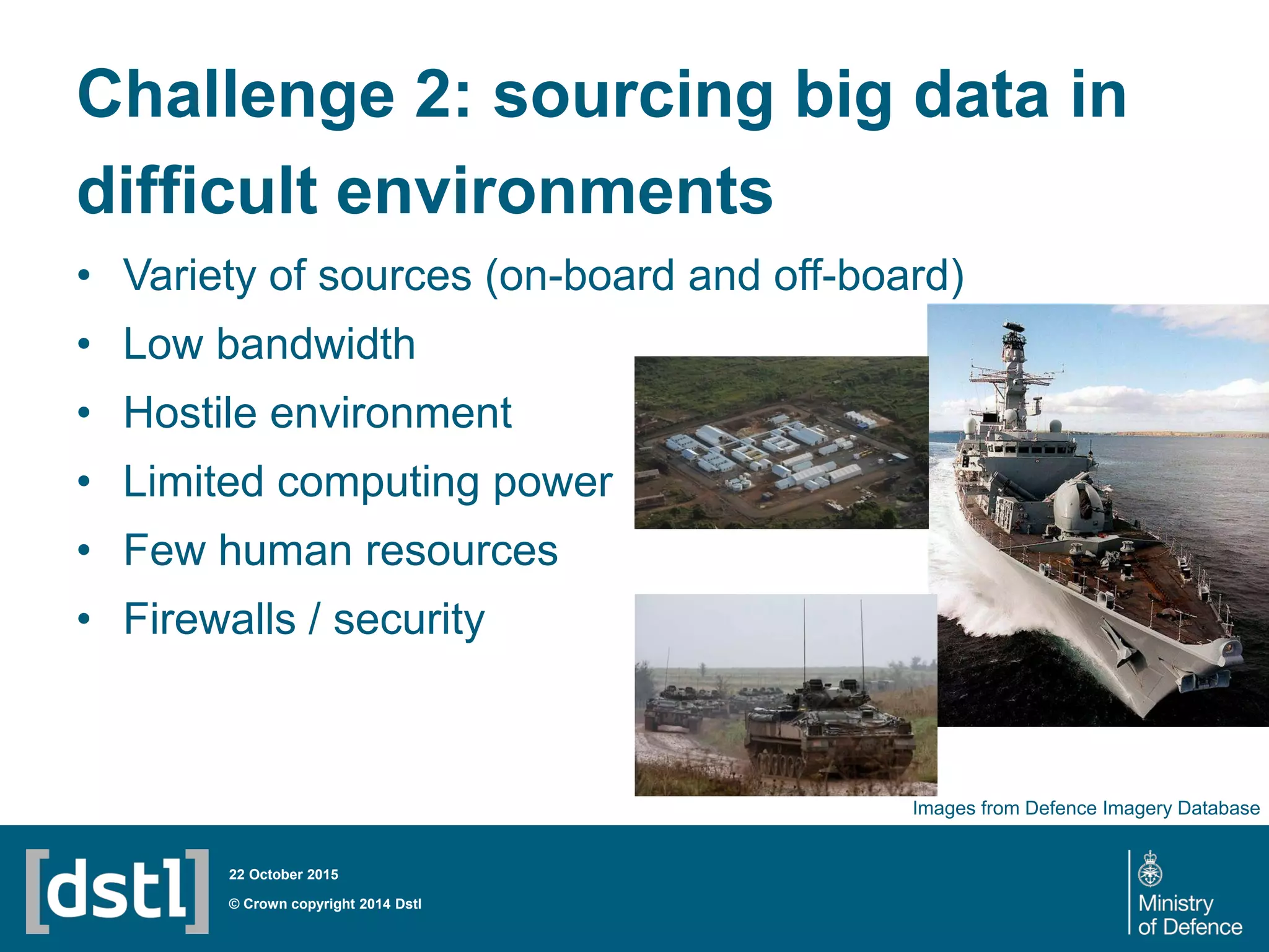 Challenge 2: sourcing big data in
difficult environments
• Variety of sources (on-board and off-board)
• Low bandwidth
• Hostile environment
• Limited computing power
• Few human resources
• Firewalls / security
© Crown copyright 2014 Dstl
22 October 2015
Images from Defence Imagery Database
 
