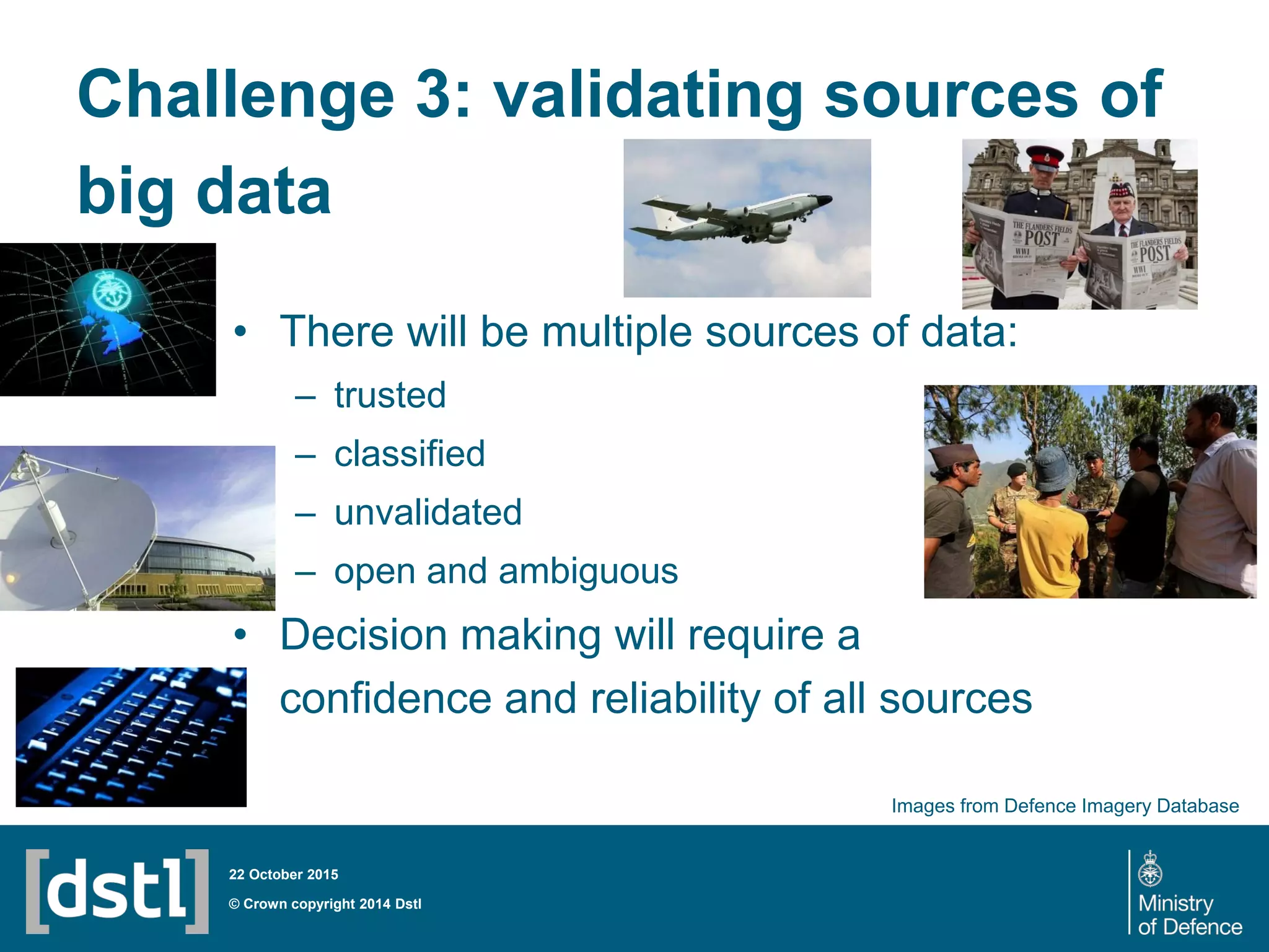 Challenge 3: validating sources of
big data
• There will be multiple sources of data:
– trusted
– classified
– unvalidated
– open and ambiguous
• Decision making will require a
confidence and reliability of all sources
© Crown copyright 2014 Dstl
22 October 2015
Images from Defence Imagery Database
 