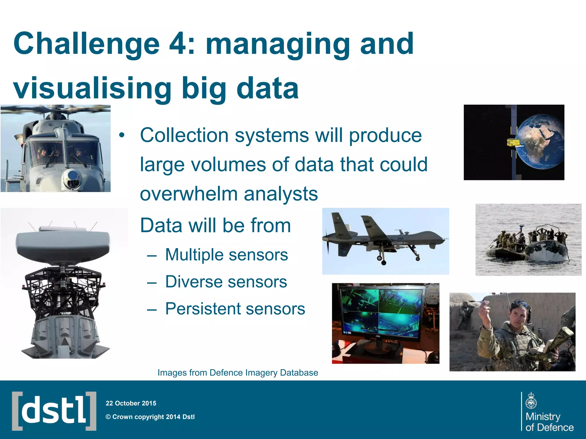 Challenge 4: managing and
visualising big data
• Collection systems will produce
large volumes of data that could
overwhelm analysts
• Data will be from
– Multiple sensors
– Diverse sensors
– Persistent sensors
© Crown copyright 2014 Dstl
22 October 2015
Images from Defence Imagery Database
 