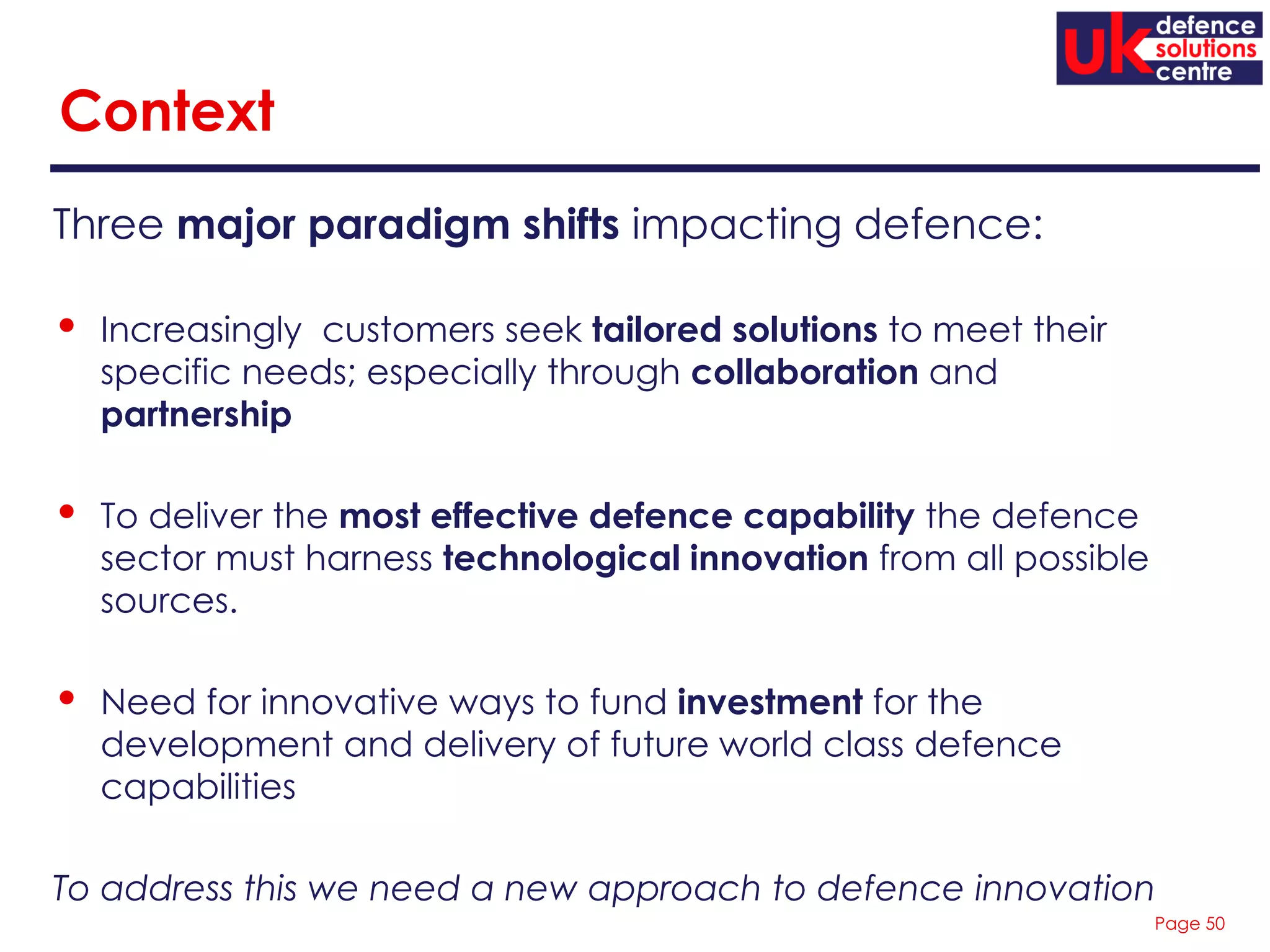 Page 50
Context
Three major paradigm shifts impacting defence:
• Increasingly customers seek tailored solutions to meet their
specific needs; especially through collaboration and
partnership
• To deliver the most effective defence capability the defence
sector must harness technological innovation from all possible
sources.
• Need for innovative ways to fund investment for the
development and delivery of future world class defence
capabilities
To address this we need a new approach to defence innovation
 