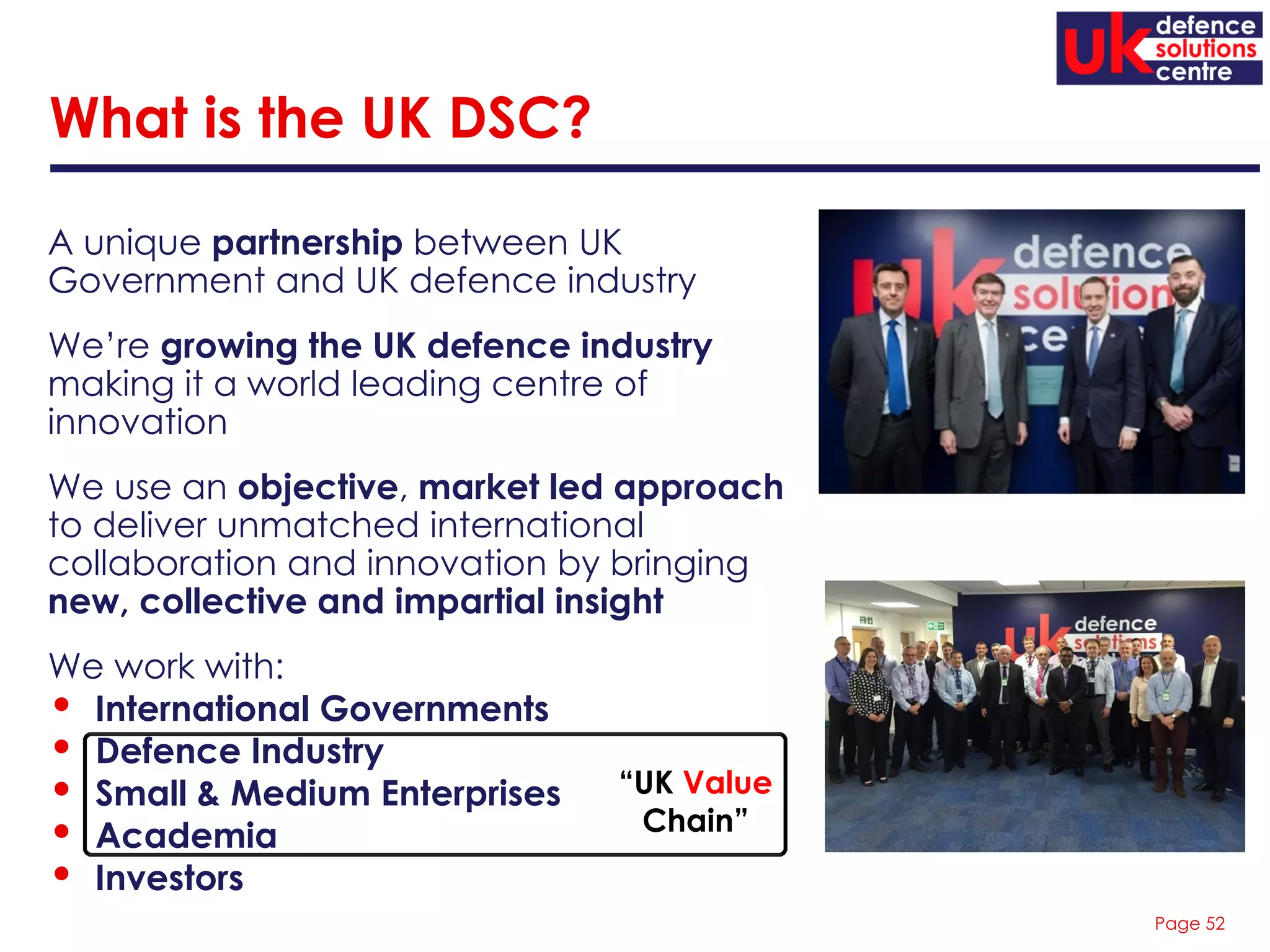 Page 52
A unique partnership between UK
Government and UK defence industry
We’re growing the UK defence industry
making it a world leading centre of
innovation
We use an objective, market led approach
to deliver unmatched international
collaboration and innovation by bringing
new, collective and impartial insight
We work with:
• International Governments
• Defence Industry
• Small & Medium Enterprises
• Academia
• Investors
What is the UK DSC?
“UK Value
Chain”
 