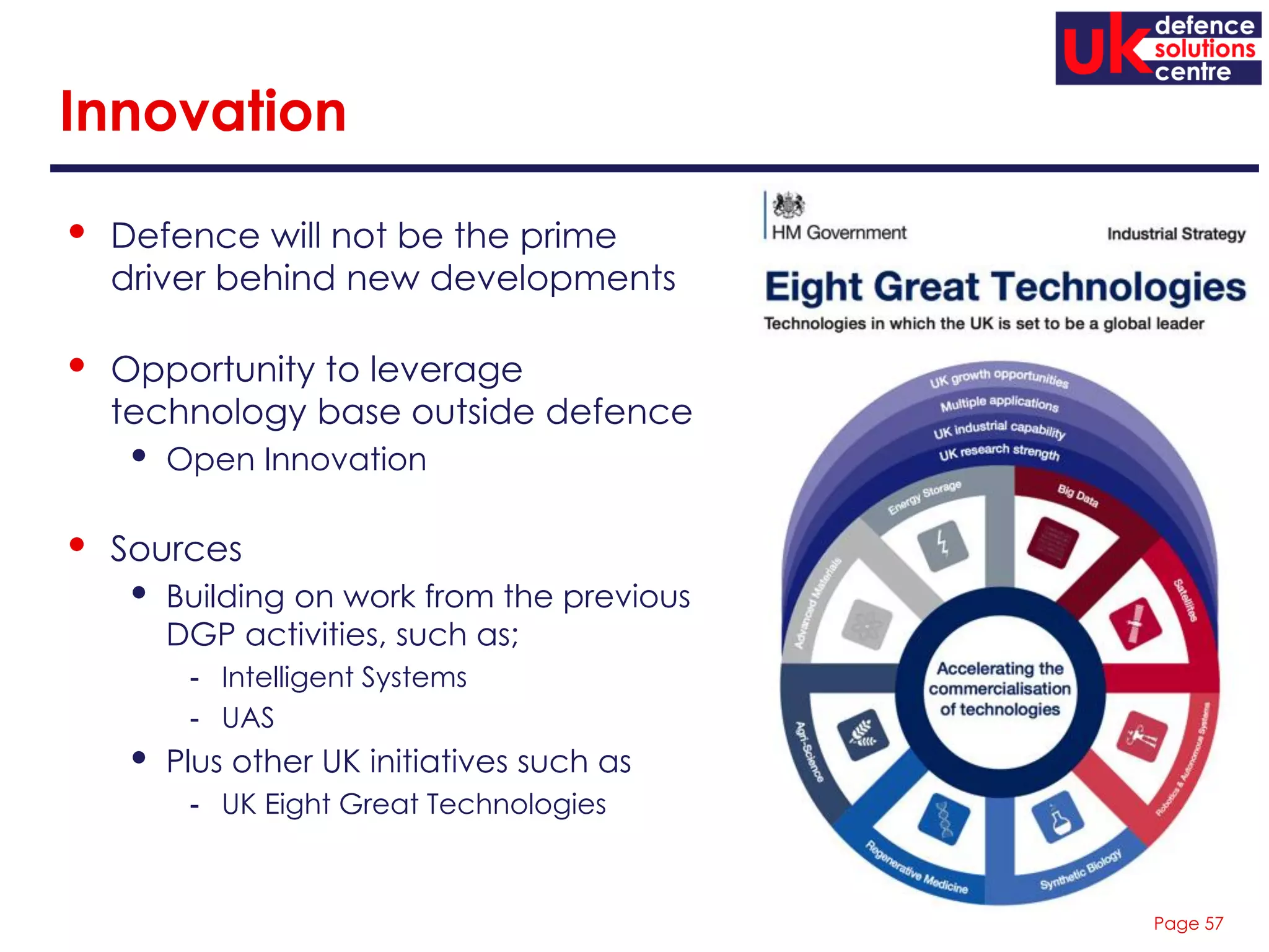 Page 57
Innovation
• Defence will not be the prime
driver behind new developments
• Opportunity to leverage
technology base outside defence
• Open Innovation
• Sources
• Building on work from the previous
DGP activities, such as;
- Intelligent Systems
- UAS
• Plus other UK initiatives such as
- UK Eight Great Technologies
 
