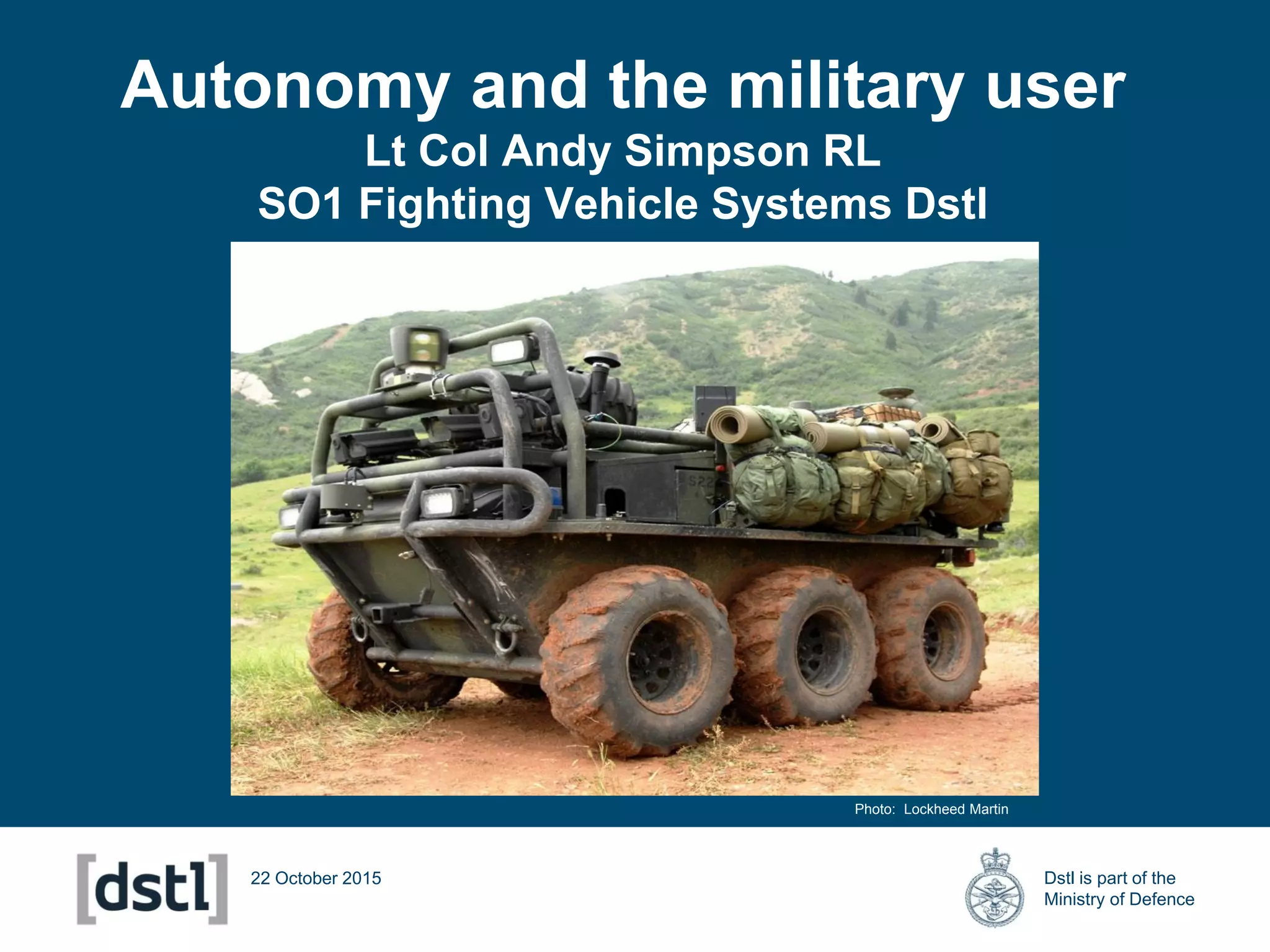 Dstl is part of the
Ministry of Defence
Autonomy and the military user
Lt Col Andy Simpson RL
SO1 Fighting Vehicle Systems Dstl
22 October 2015
Photo: Lockheed Martin
 