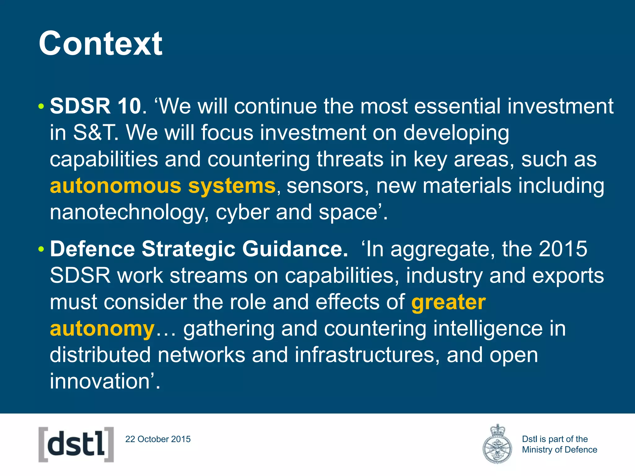 Dstl is part of the
Ministry of Defence
22 October 2015
• SDSR 10. ‘We will continue the most essential investment
in S&T. We will focus investment on developing
capabilities and countering threats in key areas, such as
autonomous systems, sensors, new materials including
nanotechnology, cyber and space’.
• Defence Strategic Guidance. ‘In aggregate, the 2015
SDSR work streams on capabilities, industry and exports
must consider the role and effects of greater
autonomy… gathering and countering intelligence in
distributed networks and infrastructures, and open
innovation’.
Context
 