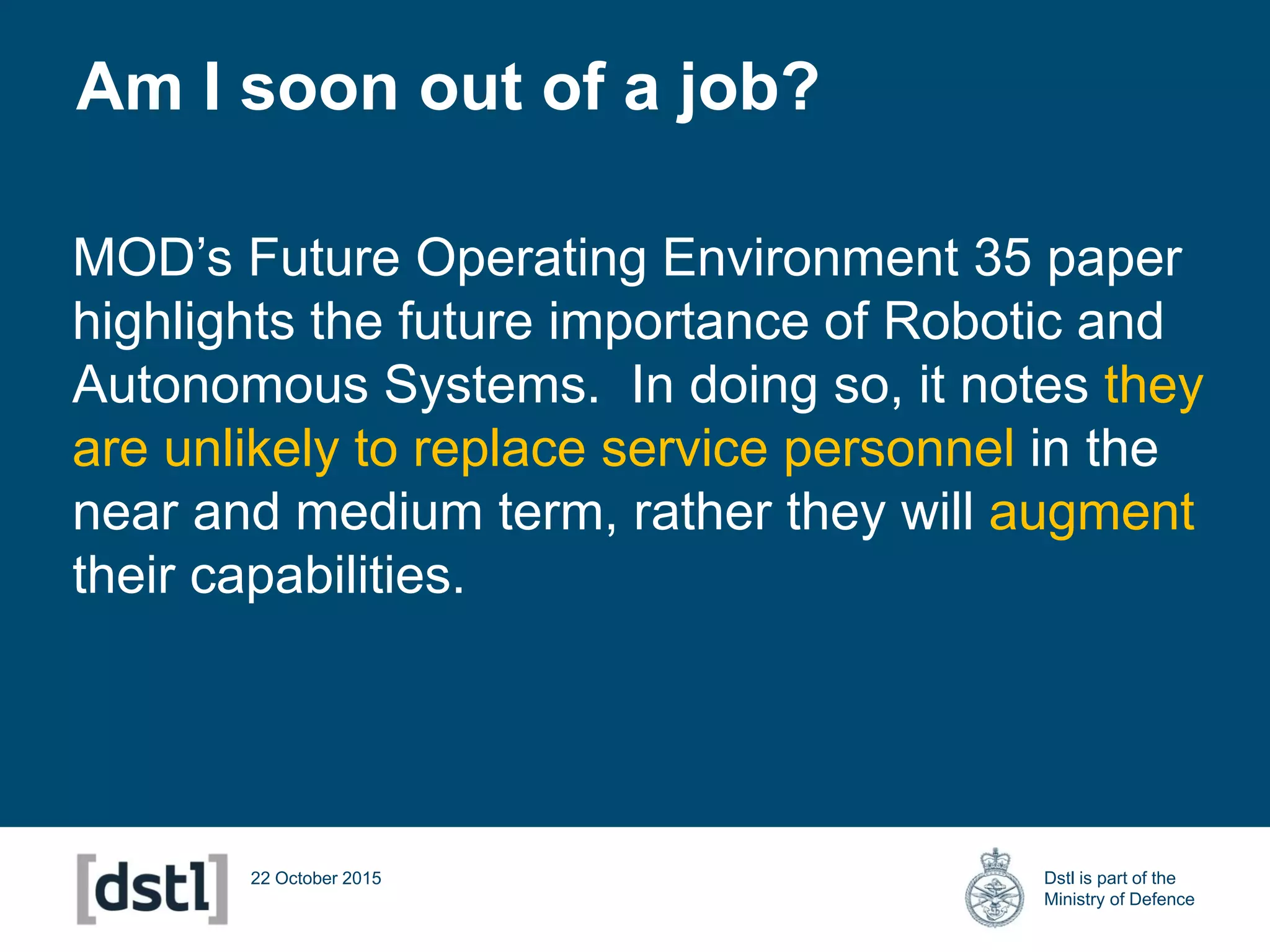 Dstl is part of the
Ministry of Defence
22 October 2015
MOD’s Future Operating Environment 35 paper
highlights the future importance of Robotic and
Autonomous Systems. In doing so, it notes they
are unlikely to replace service personnel in the
near and medium term, rather they will augment
their capabilities.
Am I soon out of a job?
 