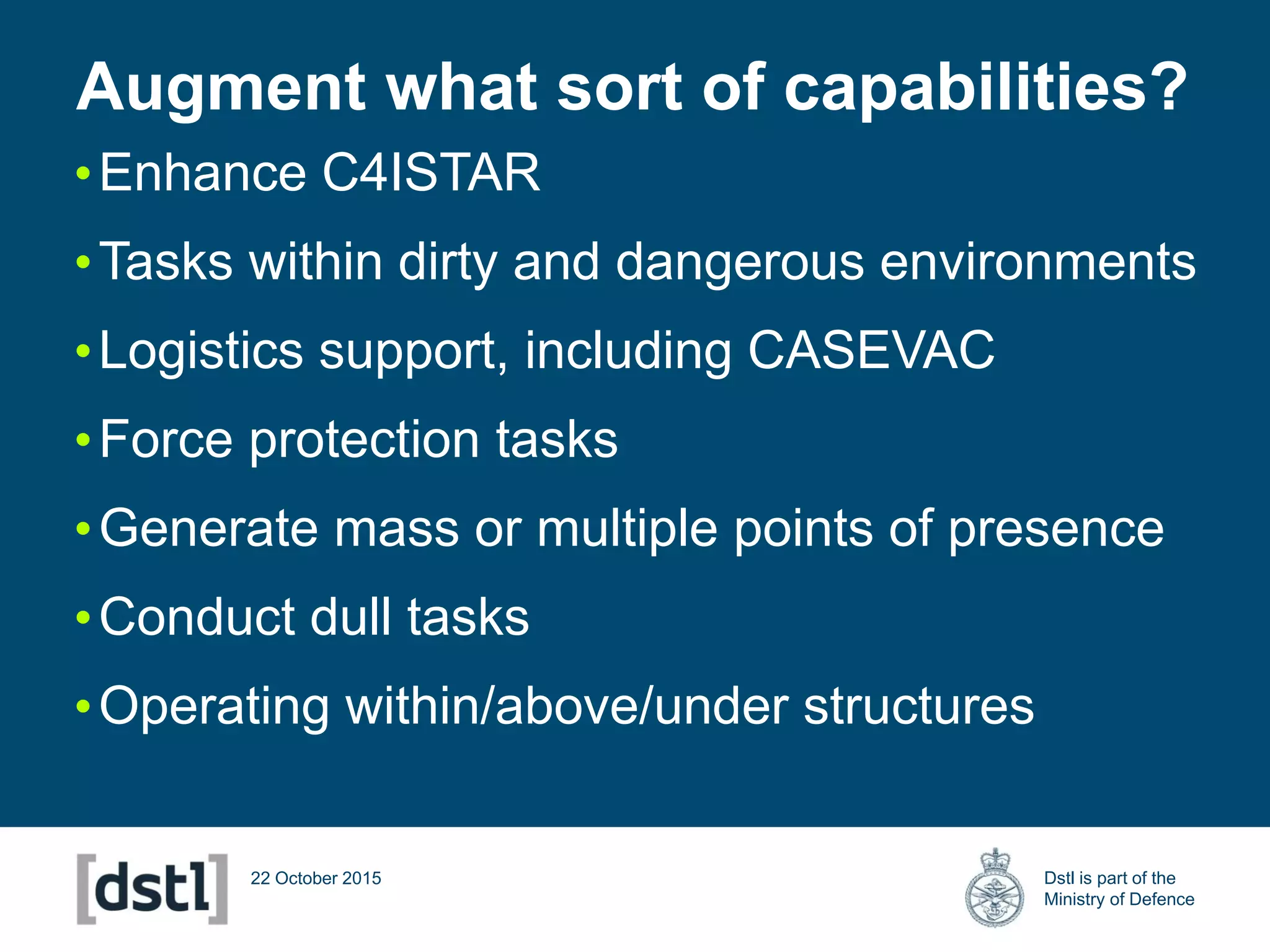 Dstl is part of the
Ministry of Defence
22 October 2015
•Enhance C4ISTAR
•Tasks within dirty and dangerous environments
•Logistics support, including CASEVAC
•Force protection tasks
•Generate mass or multiple points of presence
•Conduct dull tasks
•Operating within/above/under structures
Augment what sort of capabilities?
 
