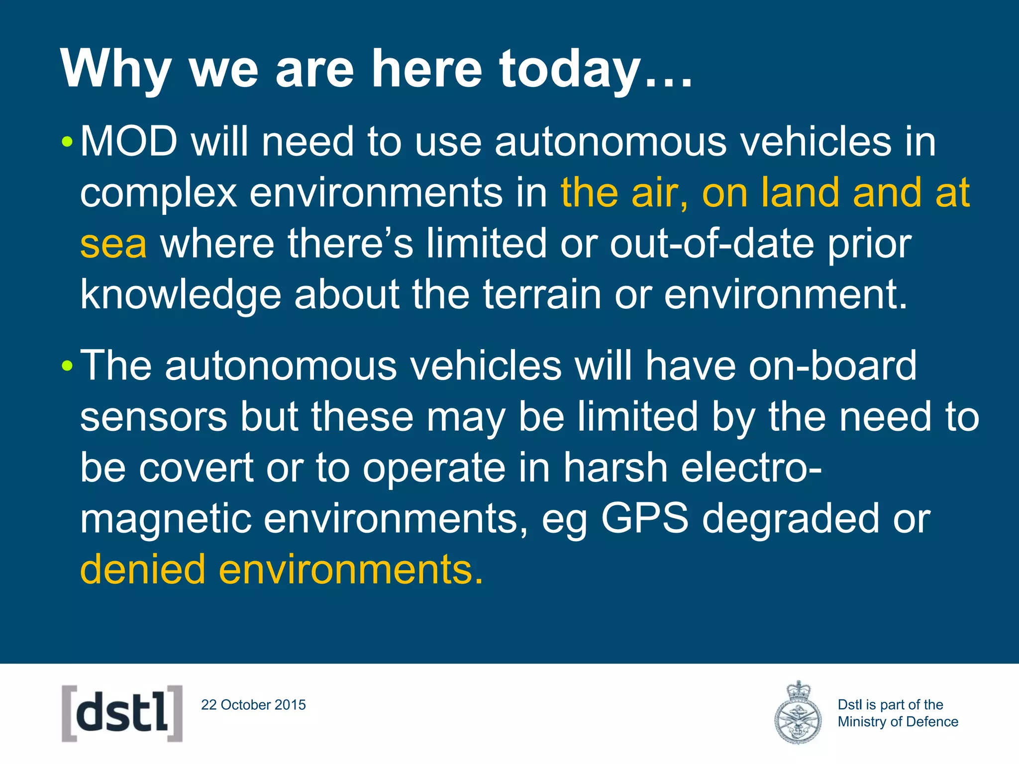 Dstl is part of the
Ministry of Defence
Why we are here today…
22 October 2015
•MOD will need to use autonomous vehicles in
complex environments in the air, on land and at
sea where there’s limited or out-of-date prior
knowledge about the terrain or environment.
•The autonomous vehicles will have on-board
sensors but these may be limited by the need to
be covert or to operate in harsh electro-
magnetic environments, eg GPS degraded or
denied environments.
 
