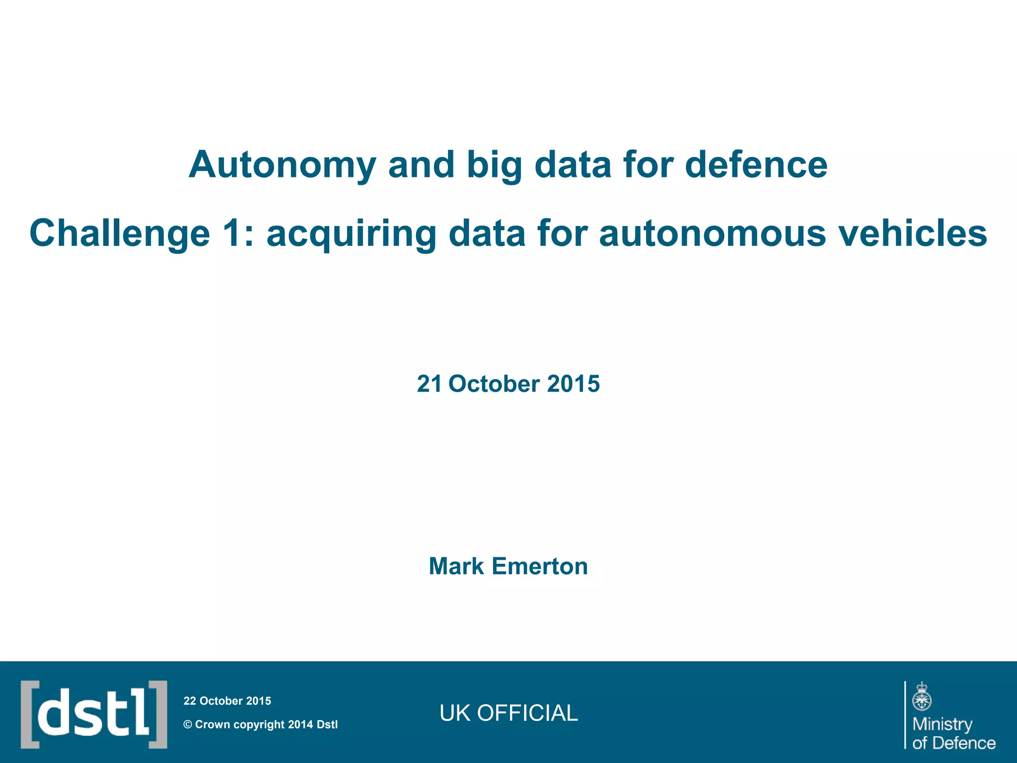 UK OFFICIAL
Autonomy and big data for defence
Challenge 1: acquiring data for autonomous vehicles
Mark Emerton
© Crown copyright 2014 Dstl
22 October 2015
21 October 2015
 