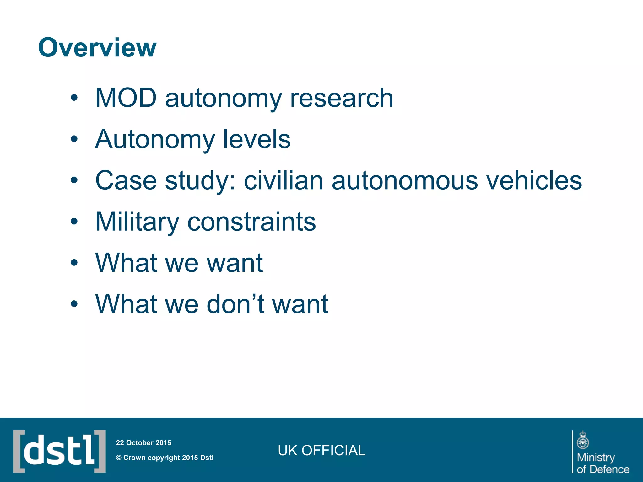 UK OFFICIAL
Overview
• MOD autonomy research
• Autonomy levels
• Case study: civilian autonomous vehicles
• Military constraints
• What we want
• What we don’t want
© Crown copyright 2015 Dstl
22 October 2015
 