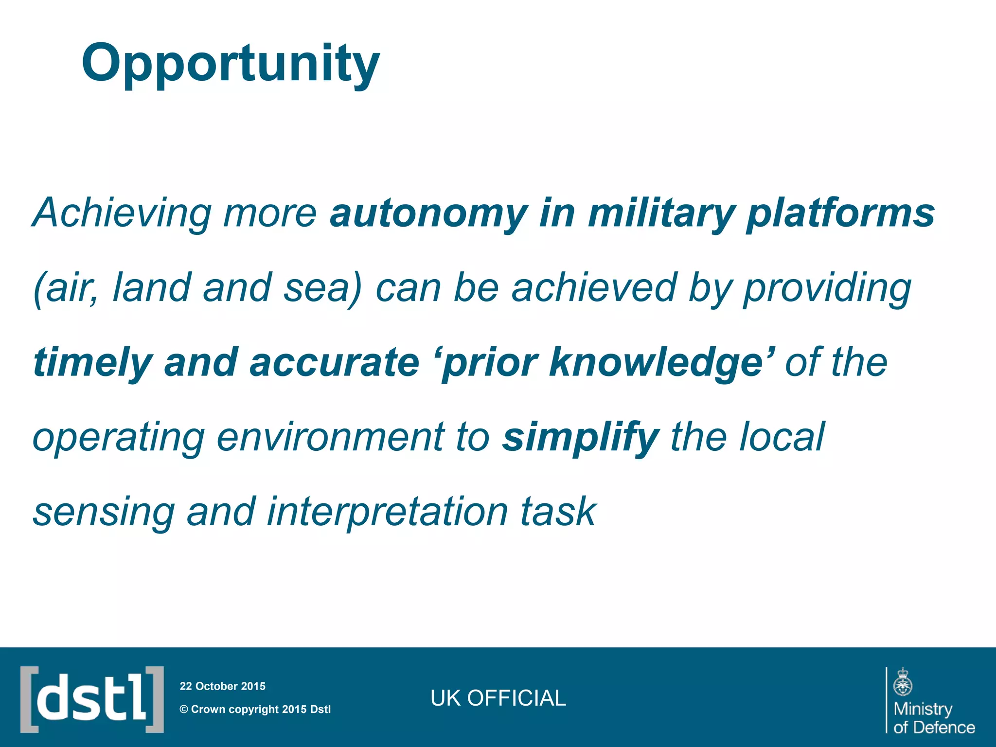 UK OFFICIAL© Crown copyright 2015 Dstl
22 October 2015
Achieving more autonomy in military platforms
(air, land and sea) can be achieved by providing
timely and accurate ‘prior knowledge’ of the
operating environment to simplify the local
sensing and interpretation task
Opportunity
 