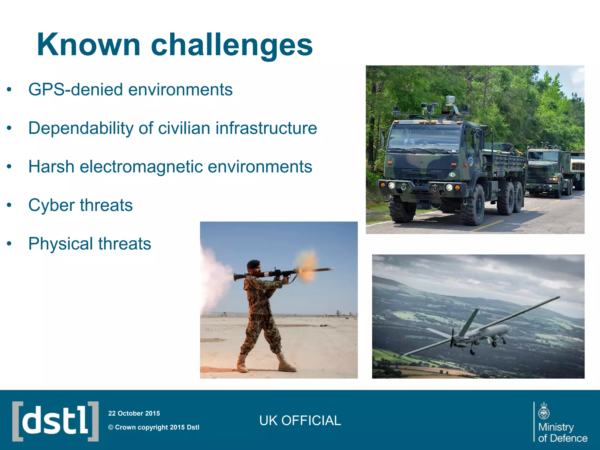 UK OFFICIAL
Known challenges
• GPS-denied environments
• Dependability of civilian infrastructure
• Harsh electromagnetic environments
• Cyber threats
• Physical threats
© Crown copyright 2015 Dstl
22 October 2015
 