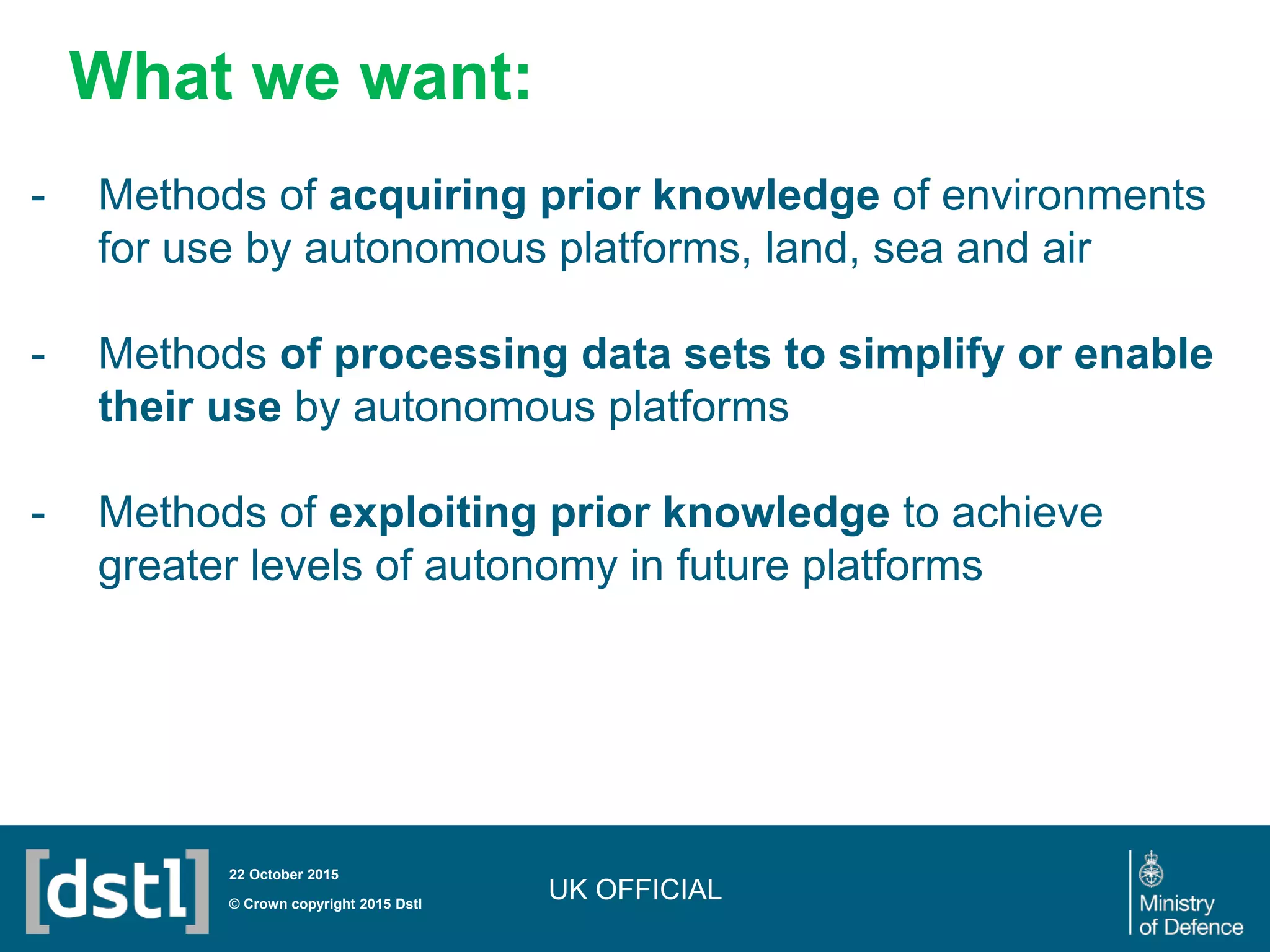 UK OFFICIAL© Crown copyright 2015 Dstl
22 October 2015
- Methods of acquiring prior knowledge of environments
for use by autonomous platforms, land, sea and air
- Methods of processing data sets to simplify or enable
their use by autonomous platforms
- Methods of exploiting prior knowledge to achieve
greater levels of autonomy in future platforms
What we want:
 