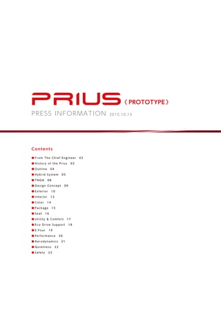 〈 PROTOTYPE 〉
PRESS INFORMATION 2015.10.13
Contents
● From The Chief Engineer　02
● Hi story of the Prius　03
● Outl i ne　04
● Hybri d System　05
● TNGA 　08
● Desi gn Concept　09
● Exteri or　10
● Interi or　12
● Col or　14
● Package　15
● Seat　16
● Uti l i ty & Comfort　17
● Eco Dri ve Support　18
● E-Four　19
● Performance　20
● A erodynamics　21
● Qui etness　22
● Safety　23
 