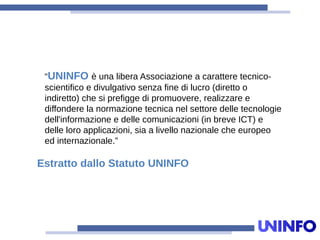 “UNINFO è una libera Associazione a carattere tecnico-
scientifico e divulgativo senza fine di lucro (diretto o
indiretto) che si prefigge di promuovere, realizzare e
diffondere la normazione tecnica nel settore delle tecnologie
dell'informazione e delle comunicazioni (in breve ICT) e
delle loro applicazioni, sia a livello nazionale che europeo
ed internazionale.”
Estratto dallo Statuto UNINFO
 