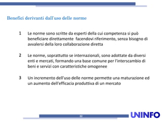 Beneficiderivantidall'usodellenorme
22
11 Le norme sono scritte da esperti della cui competenza si può
beneficiare direttamente facendovi riferimento, senza bisogno di
avvalersi della loro collaborazione diretta
22 Le norme, soprattutto se internazionali, sono adottate da diversi
enti e mercati, formando una base comune per l'interscambio di
beni e servizi con caratteristiche omogenee
33 Un incremento dell'uso delle norme permette una maturazione ed
un aumento dell'efficacia produttiva di un mercato
 