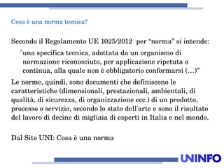 3
SecondoilRegolamentoUE1025/2012per“norma”siintende:
"unaspecificatecnica,adottatadaunorganismodi
normazionericonosciuto,perapplicazioneripetutao
continua,allaqualenonèobbligatorioconformarsi(…)”
Lenorme,quindi,sonodocumentichedefinisconole
caratteristiche(dimensionali,prestazionali,ambientali,di
qualità,disicurezza,diorganizzazioneecc.)diunprodotto,
processooservizio,secondolostatodell'arteesonoilrisultato
dellavorodidecinedimigliaiadiespertiinItaliaenelmondo.
DalSitoUNI:Cosaèunanorma
Cosaèunanormatecnica?
 