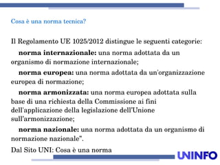 4
IlRegolamentoUE1025/2012distingueleseguenticategorie:
normainternazionale:unanormaadottatadaun
organismodinormazioneinternazionale;
normaeuropea:unanormaadottatadaun'organizzazione
europeadinormazione;
normaarmonizzata:unanormaeuropeaadottatasulla
basediunarichiestadellaCommissioneaifini
dell'applicazionedellalegislazionedell’Unione
sull’armonizzazione;
normanazionale:unanormaadottatadaunorganismodi
normazionenazionale”.
DalSitoUNI:Cosaèunanorma
Cosaèunanormatecnica?
 