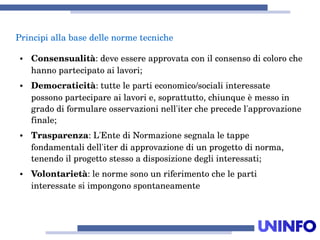 Principiallabasedellenormetecniche
● Consensualità:deveessereapprovataconilconsensodicoloroche
hannopartecipatoailavori;
● Democraticità:tuttelepartieconomico/socialiinteressate
possonopartecipareailavorie,soprattutto,chiunqueèmessoin
gradodiformulareosservazioninell'itercheprecedel'approvazione
finale;
● Trasparenza:L'EntediNormazionesegnalaletappe
fondamentalidell'iterdiapprovazionediunprogettodinorma,
tenendoilprogettostessoadisposizionedegliinteressati;
● Volontarietà:lenormesonounriferimentocheleparti
interessatesiimpongonospontaneamente
 