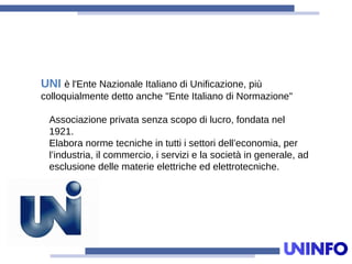 UNI è l'Ente Nazionale Italiano di Unificazione, più
colloquialmente detto anche "Ente Italiano di Normazione"
Associazione privata senza scopo di lucro, fondata nel
1921.
Elabora norme tecniche in tutti i settori dell’economia, per
l’industria, il commercio, i servizi e la società in generale, ad
esclusione delle materie elettriche ed elettrotecniche.
 