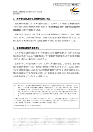 -2-
本レポートは、業界・企業に関する情報の提供を目的としたものであり、お客様の経営判断や購買、契約行為にあたってはお客様のご判
断のもとに行っていただくようお願いいたします。本レポートは、クララオンラインが直接ご提供するという方法でのみ配布しておりま
すので、お問い合わせにつきましてはクララオンラインまでご連絡ください。本レポートのいかなる部分も、一切の権利は株式会社クラ
ラオンラインに帰属しており、電子的または機械的な方法を問わず、いかなる目的であれ、無断で複製または転送等を行うことを禁止い
たします。なお本レポートに掲載されている第三者の企業名や商標、ロゴマークは個々の権利所有者に帰属します。また本レポートを日
本国外で配布することは禁止いたします。
© CLARA ONLINE, Inc. 2015 All rights reserved.
CLARA ONLINE China Internet Report
2015.10.13
Redistribution Prohibited 再配布禁止
2. 所持者の実名登録は工信部の通知に明記
社用携帯の所持者に対する実名登録の要求は、2014 年 12 月 18 日に工業情報化部お
よび公安部、国家工商総局が共同で発表した「关于印发电话“黑卡”治理专项行动工作方
案的通知」に基づく措置とみられる。
同通知の三の(一)の 5 には「企業ユーザーの実名登録強化」が明記されており、通信
キャリアに対して法人契約の契約書に利用者の実名登録の義務を明記するとともに、実
際に使用する者の身分証を用いた実名登録を 1 契約ごとに行う旨が記されている。
3. 早急に実名登録の手続きを
これまで会社名義の契約はイコール実名登録という認識が浸透していたが、当局の通
知に明記されている以上、中国聯通に続いて中国電信や中国移動でも所持者の実名登録
を行うよう間もなく案内が行われるだろう。
各通信キャリアは個人契約について、9 月中に実名登録を完了しない場合、登録を催
促する最後の通知を行った 1 週間後に強制的に利用を停止するとしている。法人契約に
ついても登録を先延ばしにしていれば突然携帯電話が利用できなくなる可能性がある。
特に駐在員等はビジネスに支障が出ないよう早急に登録を済ませると共に、近年は個人
への監視が強まっていることにも留意したい。
 本レポートに含まれる情報は一般的なご案内であり、包括的な内容であることを目的としており
ません。また法律・条令の適用と影響は、具体的な状況によって大きく変化いたします。具体的
な事業展開にあたってはクララオンライン コンサルティングサービスチームより御社の状況に
特化したアドバイスをお求めになることをおすすめいたします。また本書の内容は 2015 年 10
月 13 日時点で編集されたものであり、その時点の法律及び情報、為替レートに基づいていま
す。
本書はクララオンライン コンサルティングサービスチームにより作成されたものです。クララオンラ
インの中国、台湾、韓国、シンガポールなどアジア各国のインターネットコンサルティングサービス
に関するお問い合わせは以下の連絡先までお気軽にご連絡ください。
asia@clara.ad.jp または +81(3)6704-0776
 