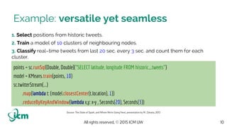 All rights reserved, © 2015 ICM UW
Example: versatile yet seamless
1. Select positions from historic tweets.
2. Train a model of 10 clusters of neighbouring nodes.
3. Classify real–time tweets from last 20 sec. every 3 sec. and count them for each
cluster.
10
points = sc.runSql[Double, Double]("SELECT latitude, longitude FROM historic_tweets")
model = KMeans.train(points, 10)
sc.twitterStream(...)
.map(lambda t: (model.closestCenter(t.location), 1))
.reduceByKeyAndWindow(lambda x,y: x+y , Seconds(20), Seconds(3))
Source: The State of Spark, and Where We’re Going Next, presentation by M. Zaharia, 2013
 