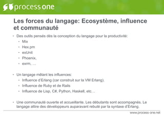 Les forces du langage: Ecosystème, influence
et communauté
• Des outils pensés dès la conception du langage pour la productivité:
• Mix
• Hex.pm
• exUnit
• Phoenix,
• exrm, …
• Un langage mêlant les influences:
• Influence d’Erlang (car construit sur la VM Erlang).
• Influence de Ruby et de Rails
• Influence de Lisp, C#, Python, Haskell, etc…
• Une communauté ouverte et accueillante. Les débutants sont accompagnés. Le
langage attire des développeurs auparavant rebuté par la syntaxe d’Erlang.
 