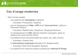 Cas d’usage modernes
• Elixir est bien adapté:
• aux systèmes de messaging en général:
• Exemples: ProcessOne / ejabberd.
• pour le développement Web, d’API et de “micro-services”, grâce au
framework Phoenix.
• Exemples: Plataformatec, Brightcove, Shopping Adventure
• au développement de DSL (Domain Specific Languages), grâce au
système de macros évolué d’Elixir,
• Les plates-formes transactionnelles de masse: Jeu vidéo, finance.
• Exemples: Undead Labs
• à l’informatique embarquée (Raspberry Pi, Beagle board).
• Exemples: Rose Point Navigation Systems.
• à la gestion de la masse de signaux produits par l’Internet of Things.
 