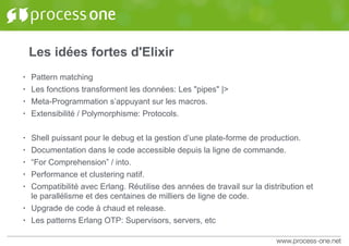 Les idées fortes d'Elixir
• Pattern matching
• Les fonctions transforment les données: Les "pipes" |>
• Meta-Programmation s’appuyant sur les macros.
• Extensibilité / Polymorphisme: Protocols.
• Shell puissant pour le debug et la gestion d’une plate-forme de production.
• Documentation dans le code accessible depuis la ligne de commande.
• “For Comprehension” / into.
• Performance et clustering natif.
• Compatibilité avec Erlang. Réutilise des années de travail sur la distribution et
le parallélisme et des centaines de milliers de ligne de code.
• Upgrade de code à chaud et release.
• Les patterns Erlang OTP: Supervisors, servers, etc
 