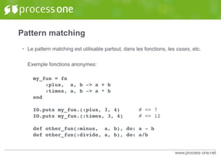 Pattern matching
• Le pattern matching est utilisable partout, dans les fonctions, les cases, etc.
Exemple fonctions anonymes:
my_fun = fn
:plus, a, b -> a + b
:times, a, b -> a * b
end
IO.puts my_fun.(:plus, 3, 4) # => 7
IO.puts my_fun.(:times, 3, 4) # => 12
def other_fun(:minus, a, b), do: a - b
def other_fun(:divide, a, b), do: a/b
 