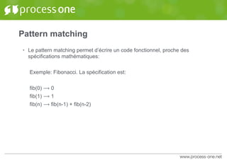 Pattern matching
• Le pattern matching permet d’écrire un code fonctionnel, proche des
spécifications mathématiques:
Exemple: Fibonacci. La spécification est:
fib(0) ⟶ 0
fib(1) ⟶ 1
fib(n) ⟶ fib(n-1) + fib(n-2)
 