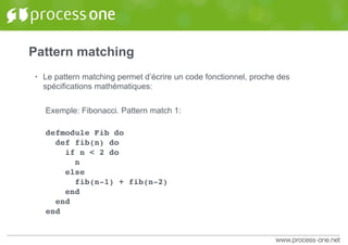 Pattern matching
• Le pattern matching permet d’écrire un code fonctionnel, proche des
spécifications mathématiques:
Exemple: Fibonacci. Pattern match 1:
defmodule Fib do
def fib(n) do
if n < 2 do
n
else
fib(n-1) + fib(n-2)
end
end
end
 